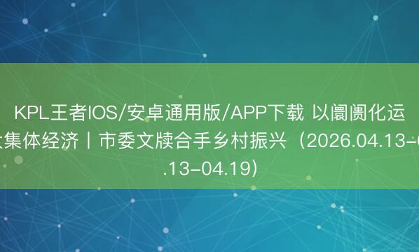 KPL王者IOS/安卓通用版/APP下载 以阛阓化运营壮大集体经济丨市委文牍合手乡村振兴(2026.04.13-04.19)