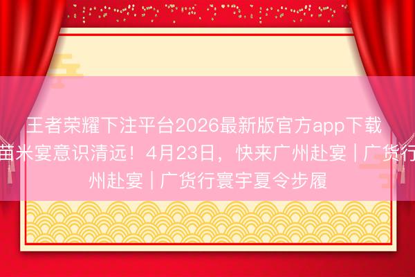 王者荣耀下注平台2026最新版官方app下载 从一席清远丝苗米宴意识清远！4月23日，快来广州赴宴 | 广货行寰宇夏令步履