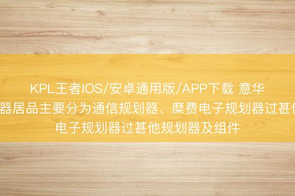 KPL王者IOS/安卓通用版/APP下载 意华股份: 公司规划器居品主要分为通信规划器、糜费电子规划器过甚他规划器及组件