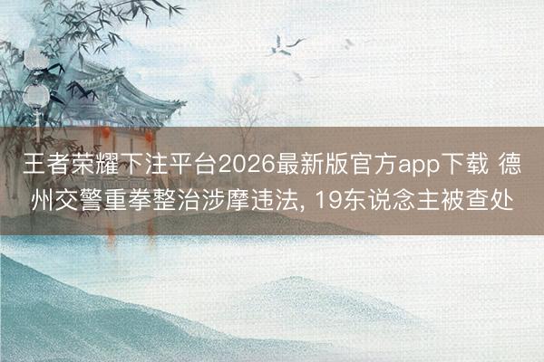 王者荣耀下注平台2026最新版官方app下载 德州交警重拳整治涉摩违法， 19东说念主被查处