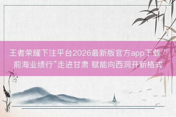 王者荣耀下注平台2026最新版官方app下载 “前海业绩行”走进甘肃 赋能向西洞开新格式