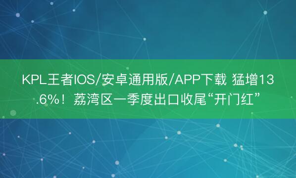 KPL王者IOS/安卓通用版/APP下载 猛增13.6%！荔湾区一季度出口收尾“开门红”
