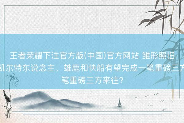 王者荣耀下注官方版(中国)官方网站 雏形照旧出现， 凯尔特东说念主、雄鹿和快船有望完成一笔重磅三方来往?