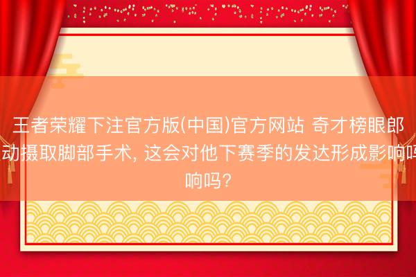 王者荣耀下注官方版(中国)官方网站 奇才榜眼郎被动摄取脚部手术， 这会对他下赛季的发达形成影响吗?
