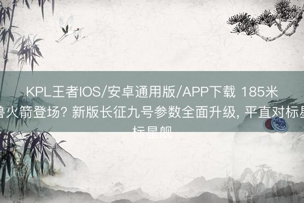 KPL王者IOS/安卓通用版/APP下载 185米巨兽火箭登场? 新版长征九号参数全面升级， 平直对标星舰