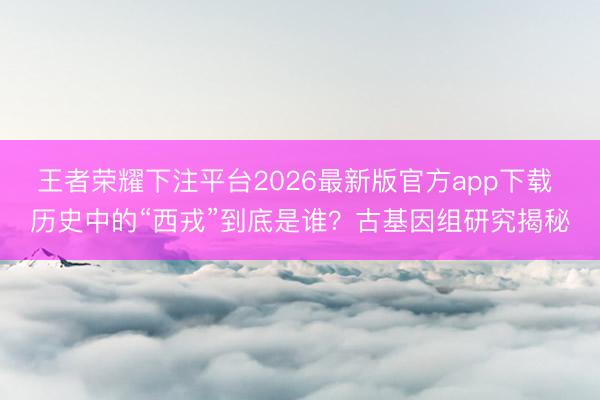 王者荣耀下注平台2026最新版官方app下载 历史中的“西戎”到底是谁？古基因组研究揭秘