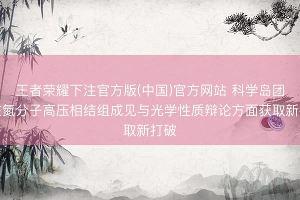 王者荣耀下注官方版(中国)官方网站 科学岛团队在氮分子高压相结组成见与光学性质辩论方面获取新打破