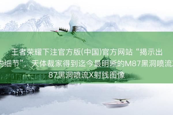 王者荣耀下注官方版(中国)官方网站 “揭示出惊东谈主的细节”，天体裁家得到迄今最明晰的M87黑洞喷流X射线图像